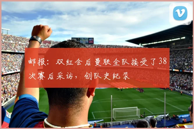 邮报：双红会后曼联全队接受了38次赛后采访，创队史纪录