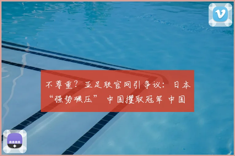 不尊重？亚足联官网引争议：日本“强势碾压” 中国攫取冠军 中国队心碎