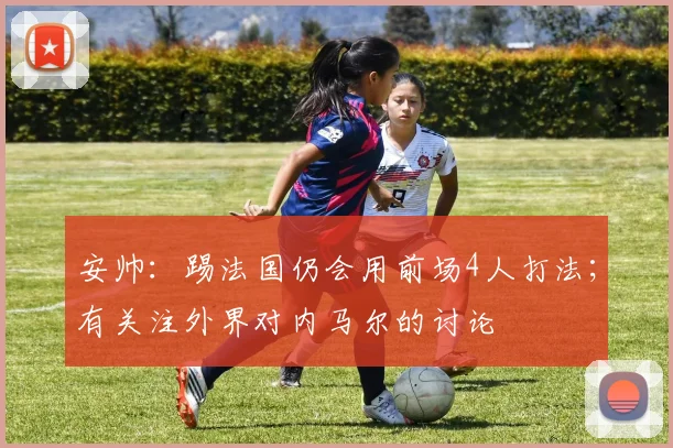 安帅：踢法国仍会用前场4人打法；有关注外界对内马尔的讨论
