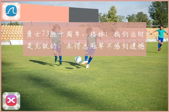 勇士73胜十周年，格林：我们当时是无敌的，未得总冠军不感到遗憾