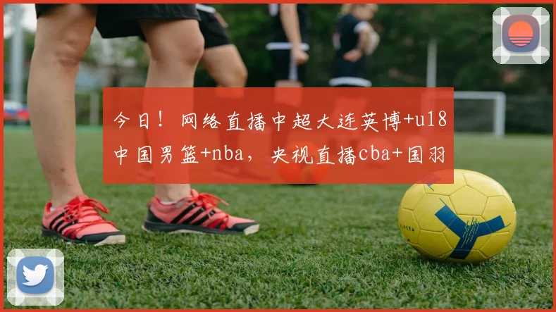今日！网络直播中超大连英博+u18中国男篮+nba，央视直播cba+国羽